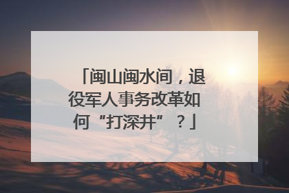 闽山闽水间，退役军人事务改革如何“打深井”？